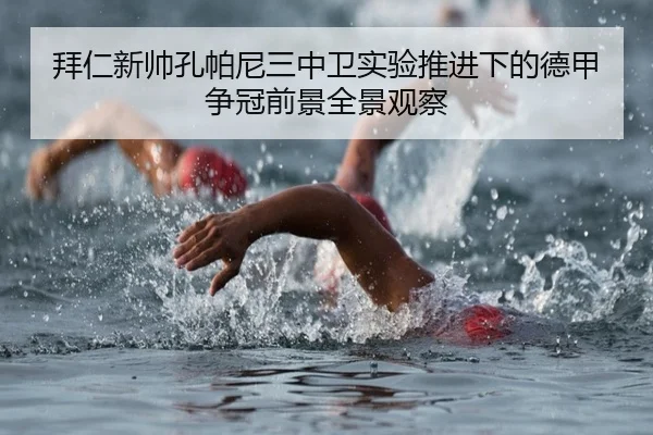 拜仁新帅孔帕尼三中卫实验推进下的德甲争冠前景全景观察