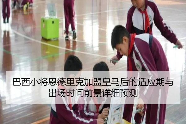 巴西小将恩德里克加盟皇马后的适应期与出场时间前景详细预测