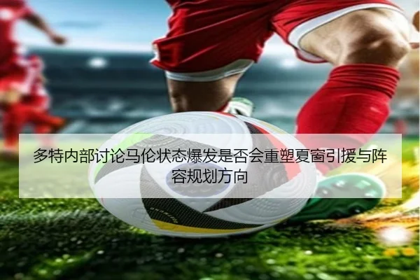 多特内部讨论马伦状态爆发是否会重塑夏窗引援与阵容规划方向