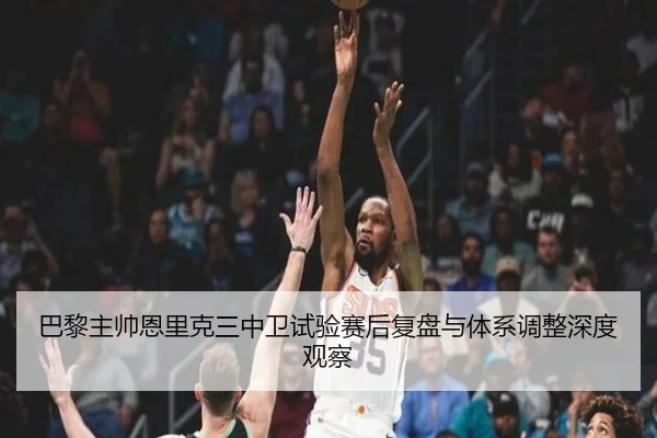 巴黎主帅恩里克三中卫试验赛后复盘与体系调整深度观察