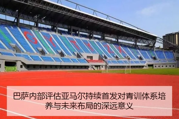 巴萨内部评估亚马尔持续首发对青训体系培养与未来布局的深远意义
