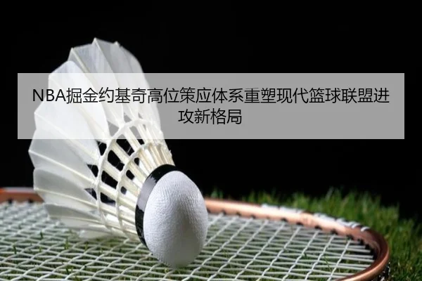 NBA掘金约基奇高位策应体系重塑现代篮球联盟进攻新格局