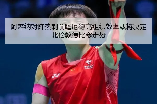 阿森纳对阵热刺前瞻厄德高组织效率或将决定北伦敦德比赛走势